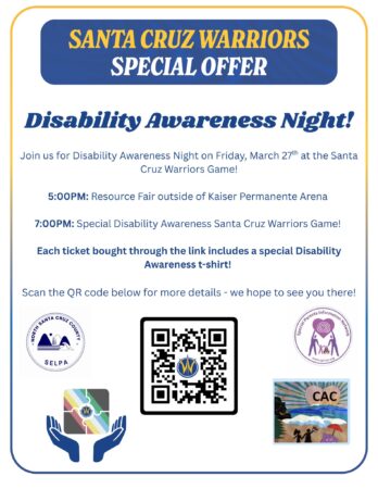 White flyer with blue text stating: Santa Cruz Warriors Special Offer: Disability Awareness Night! Join us for Disability Awareness NIght on Friday, March 27th at the Santa Cruz Warriors Game! 5:00 pm: Resource Fair outside of Kaiser Permanente Arena 7:00pm: Special Disability Awareness santa Cruz Warriors Game! Each ticket bought through the link includes a special Disability Awareness t-shirt. Scan the QR Code below for more details- we hope to see you there!